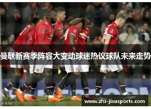 曼联新赛季阵容大变动球迷热议球队未来走势