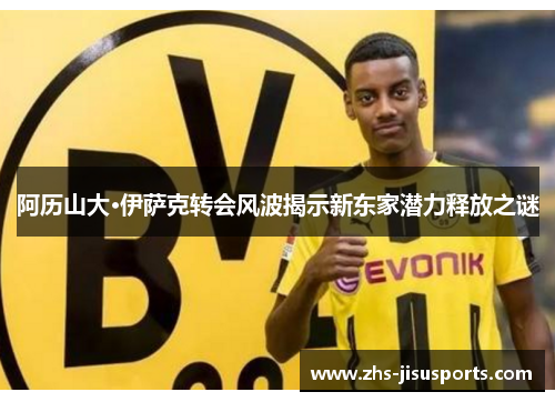 阿历山大·伊萨克转会风波揭示新东家潜力释放之谜