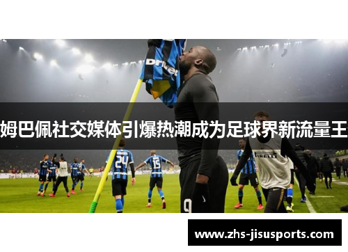 姆巴佩社交媒体引爆热潮成为足球界新流量王